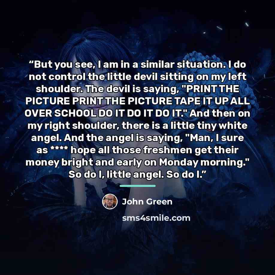 “But you see, I am in a similar situation. I do not control the little devil sitting on my left shoulder. The devil is saying, "PRINT THE PICTURE PRINT THE PICTURE TAPE IT UP ALL OVER SCHOOL DO IT DO IT DO IT." And then on my right shoulder, there is a little tiny white angel. And the angel is…” quote by John Green
