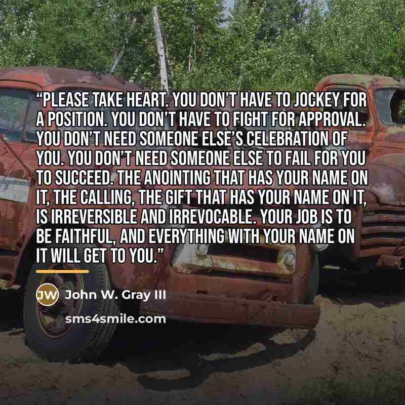 “Please take heart. You don’t have to jockey for a position. You don’t have to fight for approval. You don’t need someone else’s celebration of you. You don’t need someone else to fail for you to succeed. The anointing that has your name on it, the calling, the gift that has your name on it, is…” quote by John W. Gray III