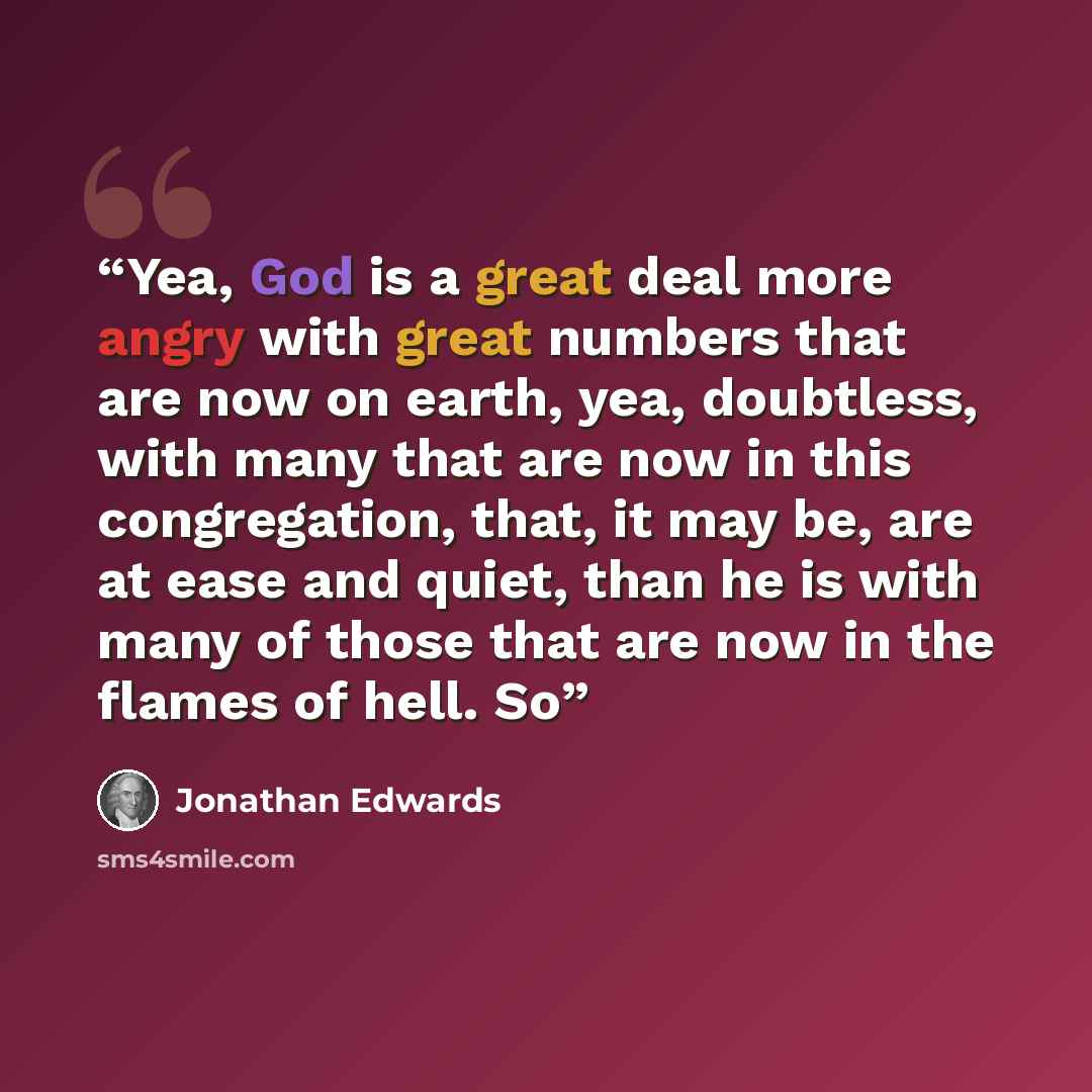 “Yea, God is a great deal more angry with great numbers that are now on earth, yea, doubtless, with many that are now in this congregation, that, it may be, are at ease and quiet, than he is with many of those that are now in the flames of hell. So” quote by Jonathan Edwards