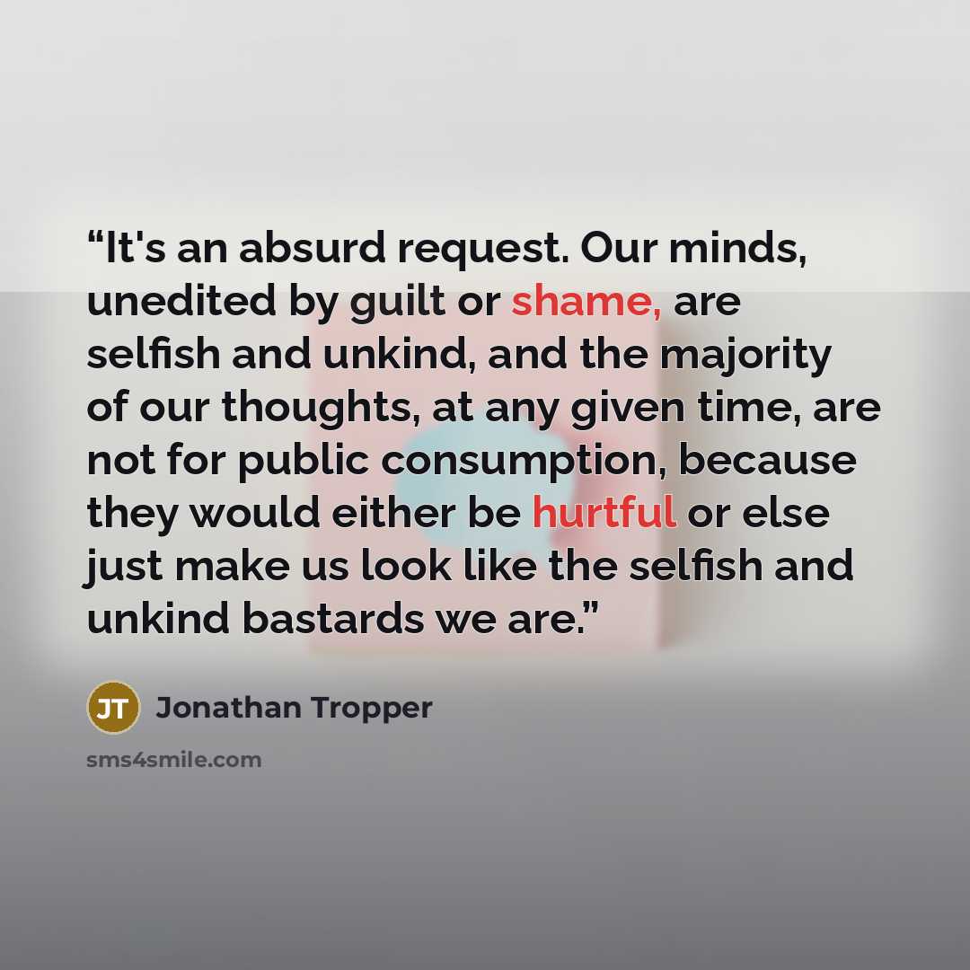 “It's an absurd request. Our minds, unedited by guilt or shame, are selfish and unkind, and the majority of our thoughts, at any given time, are not for public consumption, because they would either be hurtful or else just make us look like the selfish and unkind bastards we are.” quote by Jonathan Tropper