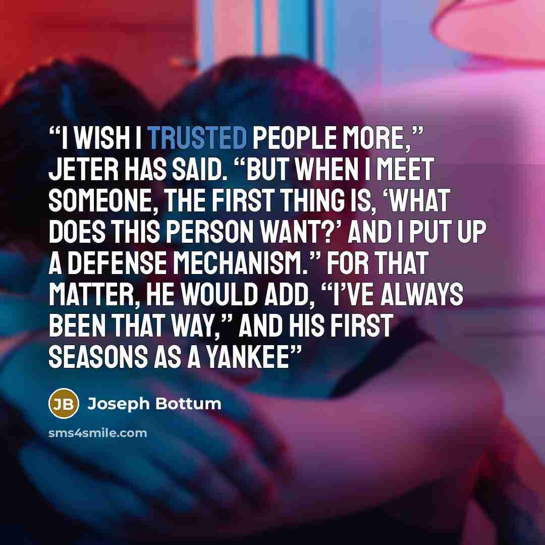 “I wish I trusted people more,” Jeter has said. “But when I meet someone, the first thing is, ‘What does this person want?’ And I put up a defense mechanism.” For that matter, he would add, “I’ve always been that way,” and his first seasons as a Yankee” quote by Joseph Bottum