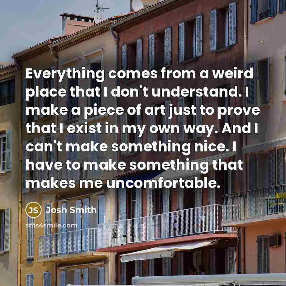 “Everything comes from a weird place that I don't understand. I make a piece of art just to prove that I exist in my own way. And I can't make something nice. I have to make something that makes me uncomfortable.” quote by Josh Smith