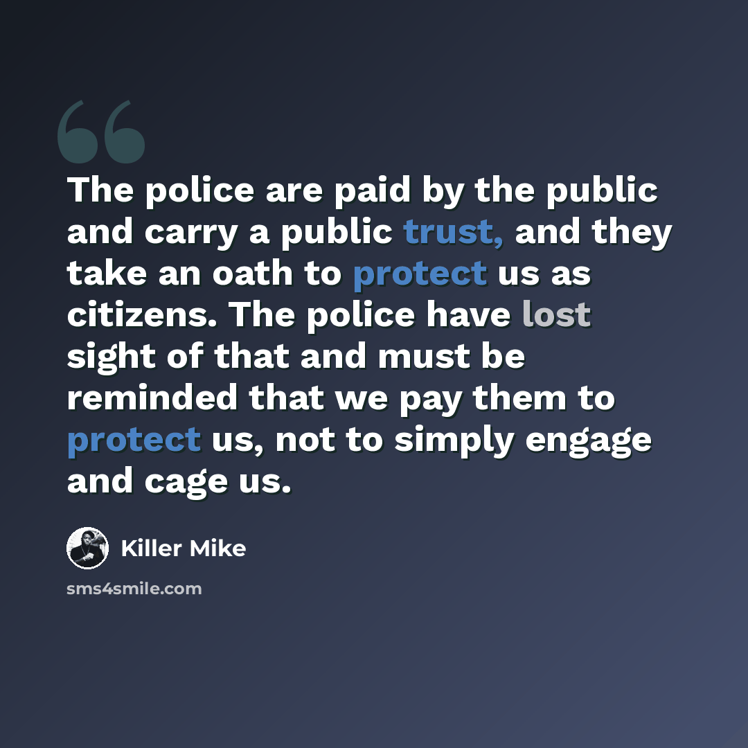 “The police are paid by the public and carry a public trust, and they take an oath to protect us as citizens. The police have lost sight of that and must be reminded that we pay them to protect us, not to simply engage and cage us.” quote by Killer Mike