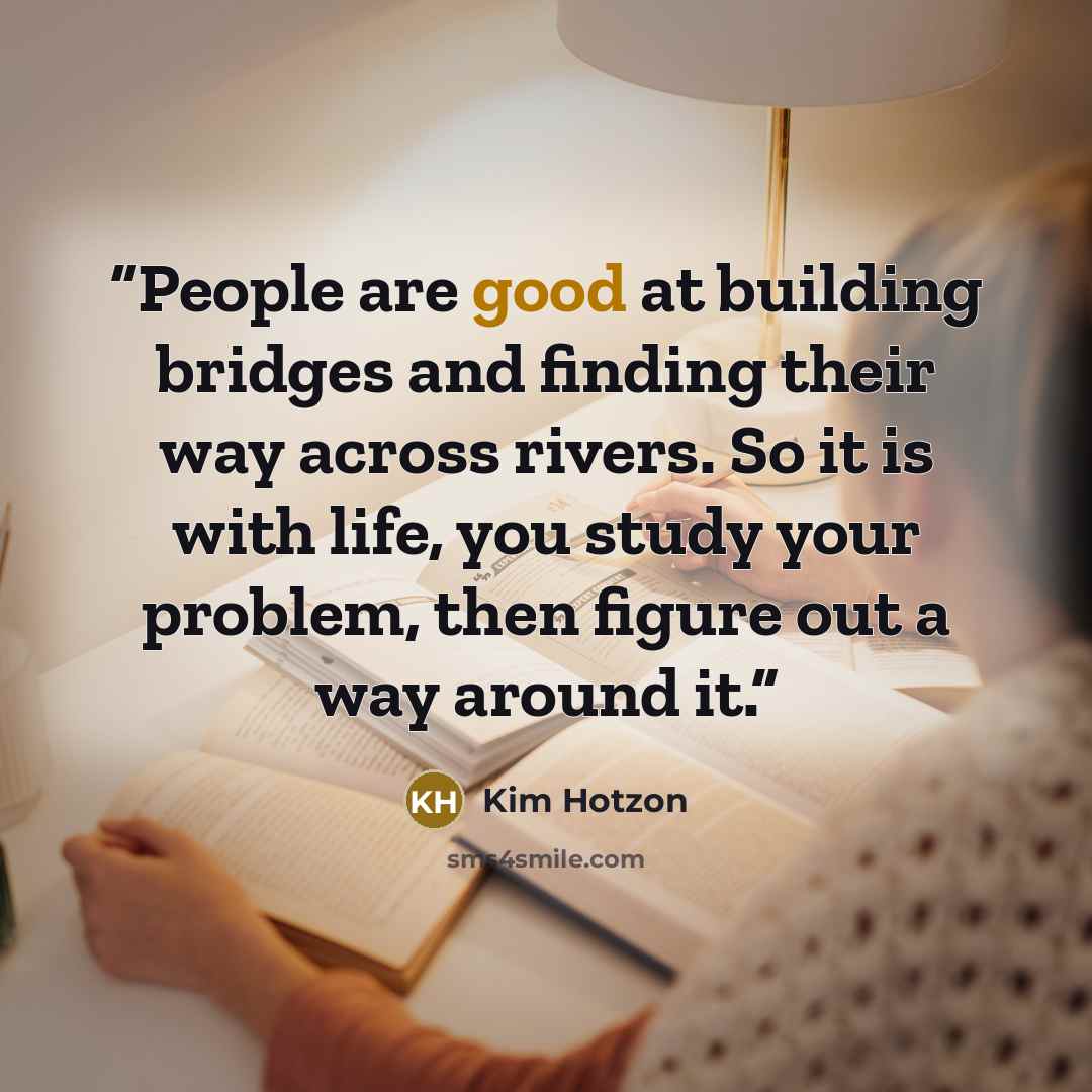 “People are good at building bridges and finding their way across rivers. So it is with life, you study your problem, then figure out a way around it.” quote by Kim Hotzon