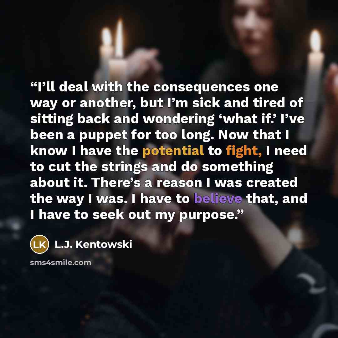 “I’ll deal with the consequences one way or another, but I’m sick and tired of sitting back and wondering ‘what if.’ I’ve been a puppet for too long. Now that I know I have the potential to fight, I need to cut the strings and do something about it. There’s a reason I was created the way I was. I…” quote by L.J. Kentowski