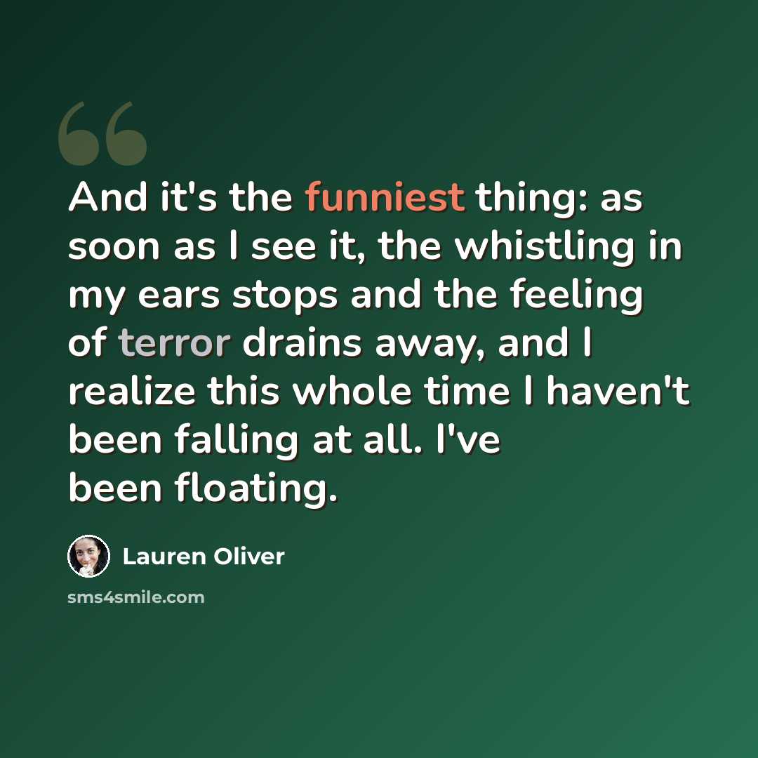 “And it's the funniest thing: as soon as I see it, the whistling in my ears stops and the feeling of terror drains away, and I realize this whole time I haven't been falling at all. I've been floating.” quote by Lauren Oliver