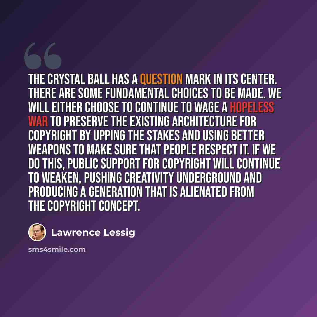 “The crystal ball has a question mark in its center. There are some fundamental choices to be made. We will either choose to continue to wage a hopeless war to preserve the existing architecture for copyright by upping the stakes and using better weapons to make sure that people respect it. If we…” quote by Lawrence Lessig
