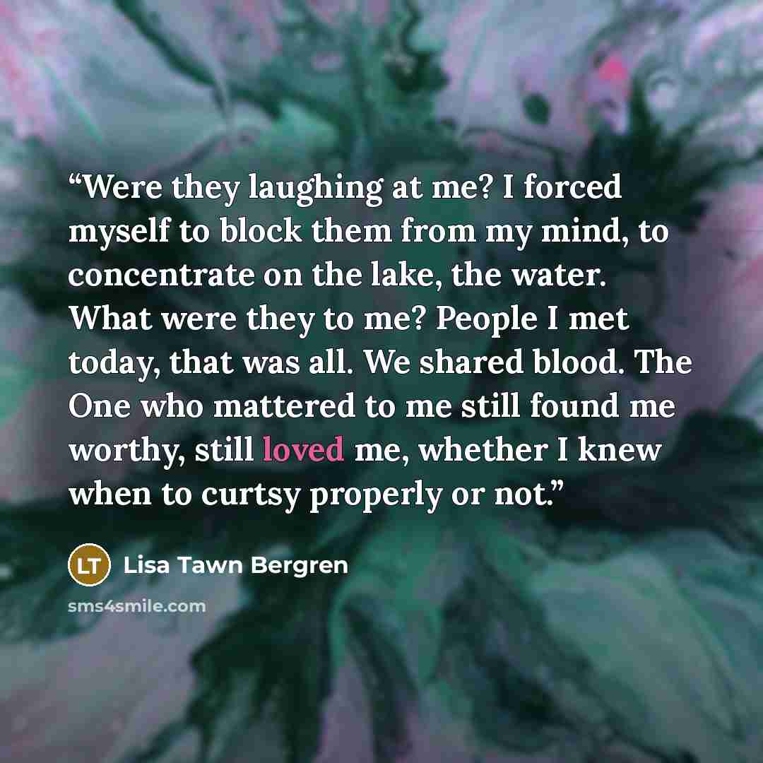 “Were they laughing at me? I forced myself to block them from my mind, to concentrate on the lake, the water. What were they to me? People I met today, that was all. We shared blood. The One who mattered to me still found me worthy, still loved me, whether I knew when to curtsy properly or not.” quote by Lisa Tawn Bergren