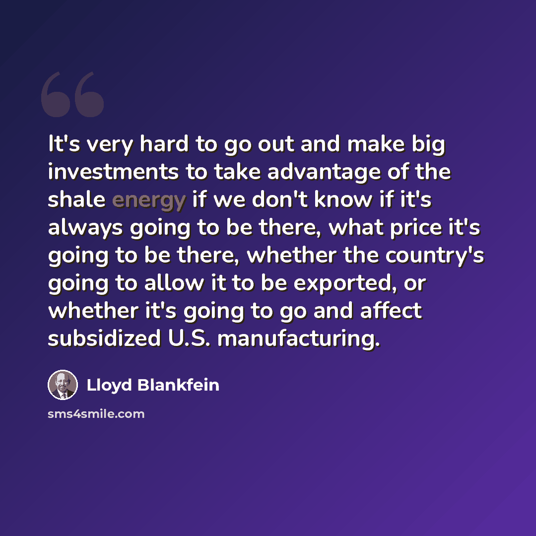 “It's very hard to go out and make big investments to take advantage of the shale energy if we don't know if it's always going to be there, what price it's going to be there, whether the country's going to allow it to be exported, or whether it's going to go and affect subsidized U.S. manufacturing.” quote by Lloyd Blankfein