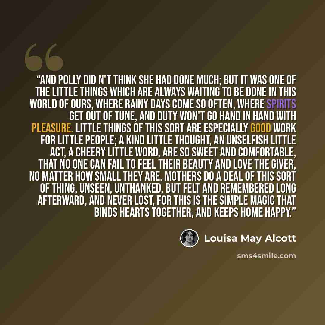 “And Polly did n't think she had done much; but it was one of the little things which are always waiting to be done in this world of ours, where rainy days come so often, where spirits get out of tune, and duty won't go hand in hand with pleasure. Little things of this sort are especially good work…” quote by Louisa May Alcott