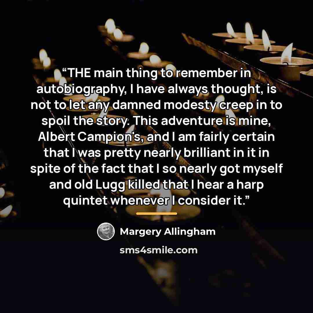 “THE main thing to remember in autobiography, I have always thought, is not to let any damned modesty creep in to spoil the story. This adventure is mine, Albert Campion's, and I am fairly certain that I was pretty nearly brilliant in it in spite of the fact that I so nearly got myself and old Lugg…” quote by Margery Allingham