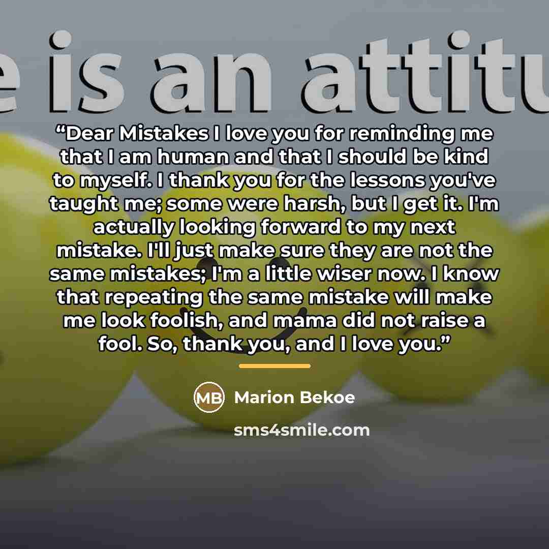 “Dear Mistakes I love you for reminding me that I am human and that I should be kind to myself. I thank you for the lessons you've taught me; some were harsh, but I get it. I'm actually looking forward to my next mistake. I'll just make sure they are not the same mistakes; I'm a little wiser now. I…” quote by Marion Bekoe