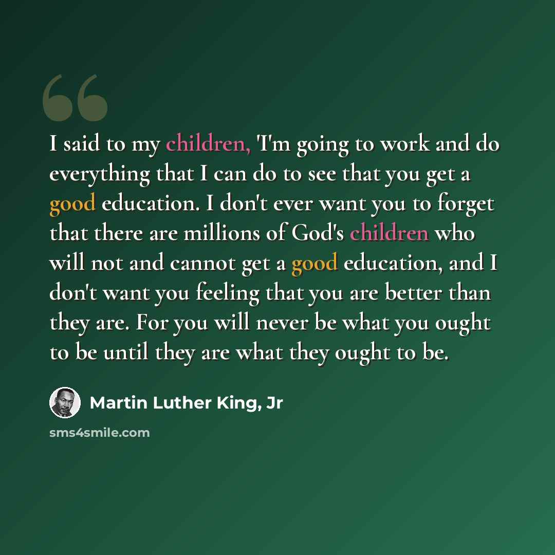 “I said to my children, 'I'm going to work and do everything that I can do to see that you get a good education. I don't ever want you to forget that there are millions of God's children who will not and cannot get a good education, and I don't want you feeling that you are better than they are…” quote by Martin Luther King, Jr