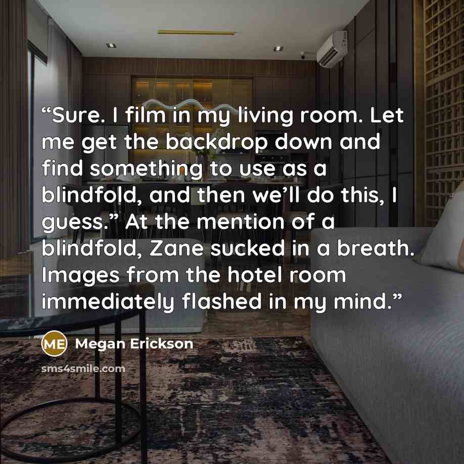 “Sure. I film in my living room. Let me get the backdrop down and find something to use as a blindfold, and then we’ll do this, I guess.” At the mention of a blindfold, Zane sucked in a breath. Images from the hotel room immediately flashed in my mind.” quote by Megan Erickson