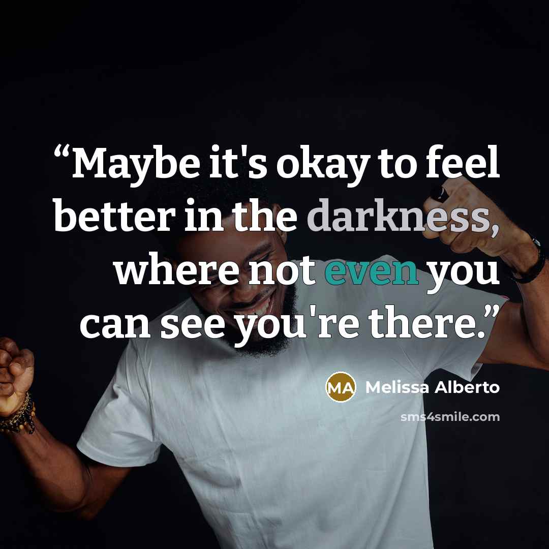 “Maybe it's okay to feel better in the darkness, where not even you can see you're there.” quote by Melissa Alberto