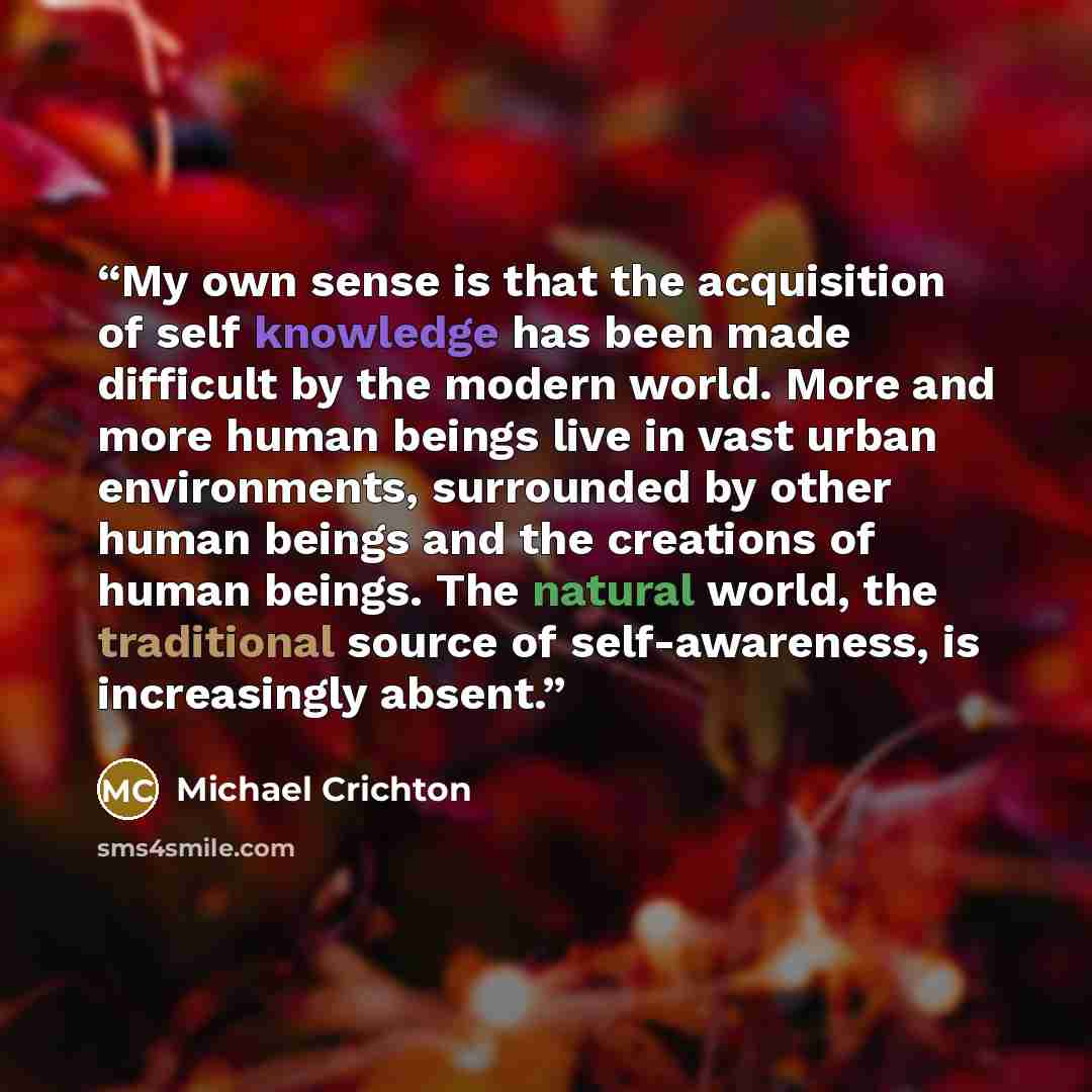“My own sense is that the acquisition of self knowledge has been made difficult by the modern world. More and more human beings live in vast urban environments, surrounded by other human beings and the creations of human beings. The natural world, the traditional source of self-awareness, is…” quote by Michael Crichton
