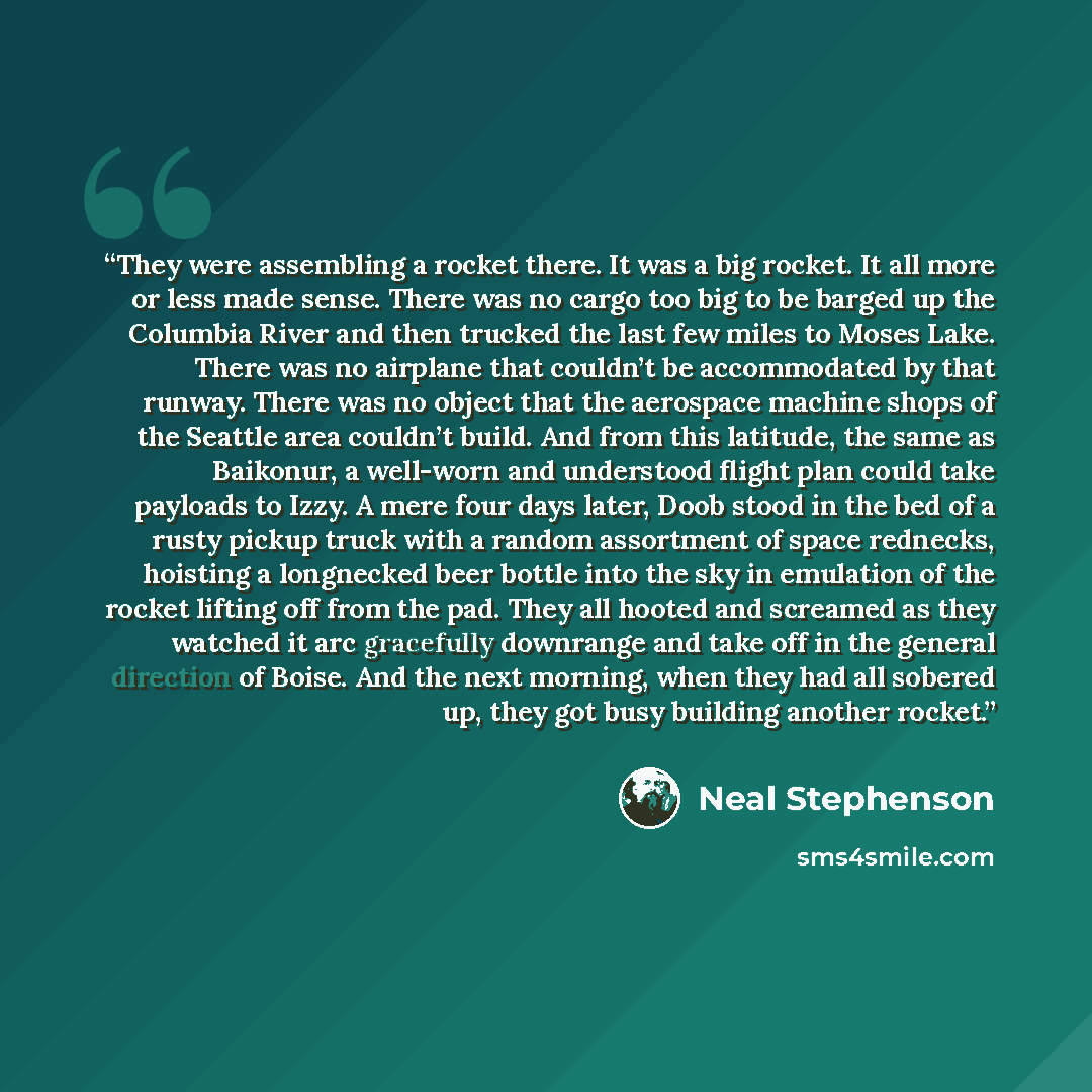 “They were assembling a rocket there. It was a big rocket. It all more or less made sense. There was no cargo too big to be barged up the Columbia River and then trucked the last few miles to Moses Lake. There was no airplane that couldn’t be accommodated by that runway. There was no object that…” quote by Neal Stephenson