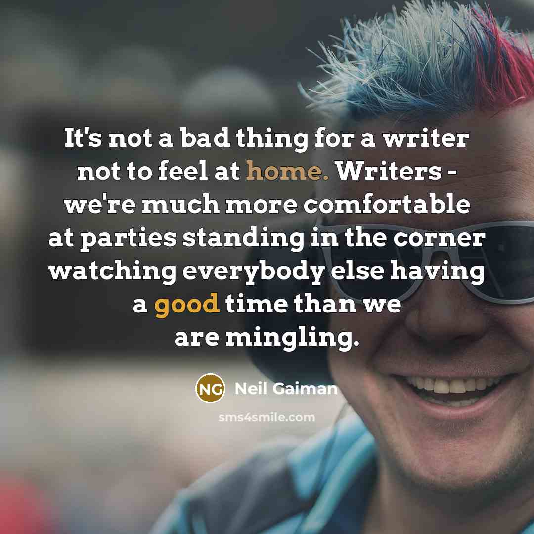 “It's not a bad thing for a writer not to feel at home. Writers - we're much more comfortable at parties standing in the corner watching everybody else having a good time than we are mingling.” quote by Neil Gaiman