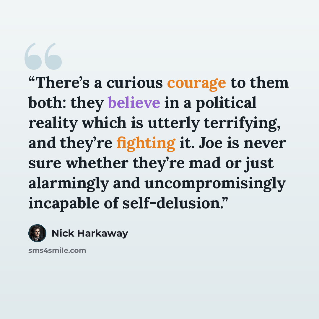“There’s a curious courage to them both: they believe in a political reality which is utterly terrifying, and they’re fighting it. Joe is never sure whether they’re mad or just alarmingly and uncompromisingly incapable of self-delusion.” quote by Nick Harkaway