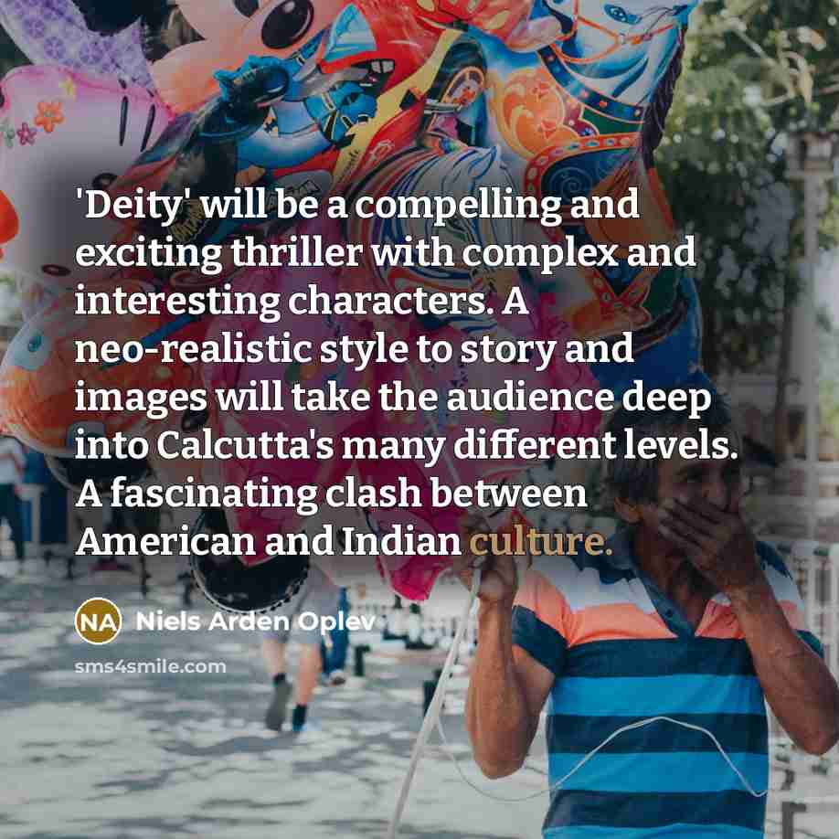 “'Deity' will be a compelling and exciting thriller with complex and interesting characters. A neo-realistic style to story and images will take the audience deep into Calcutta's many different levels. A fascinating clash between American and Indian culture.” quote by Niels Arden Oplev