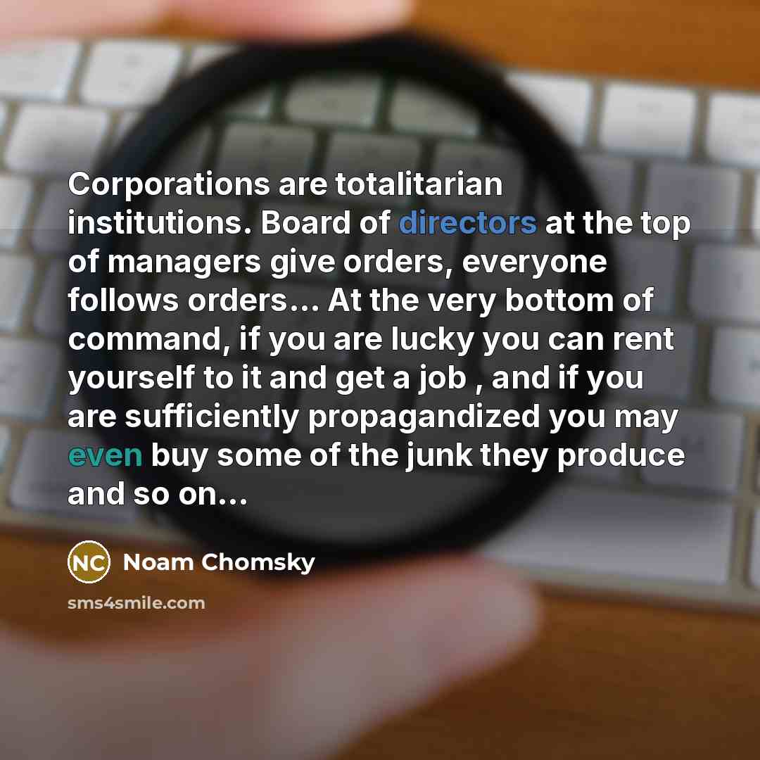“Corporations are totalitarian institutions. Board of directors at the top of managers give orders, everyone follows orders… At the very bottom of command, if you are lucky you can rent yourself to it and get a job , and if you are sufficiently propagandized you may even buy some of the junk they…” quote by Noam Chomsky