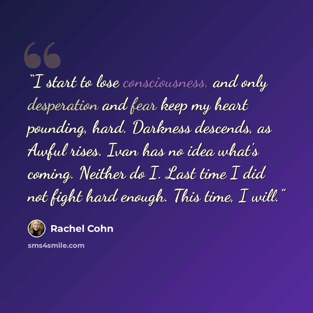“I start to lose consciousness, and only desperation and fear keep my heart pounding, hard. Darkness descends, as Awful rises. Ivan has no idea what's coming. Neither do I. Last time I did not fight hard enough. This time, I will.” quote by Rachel Cohn