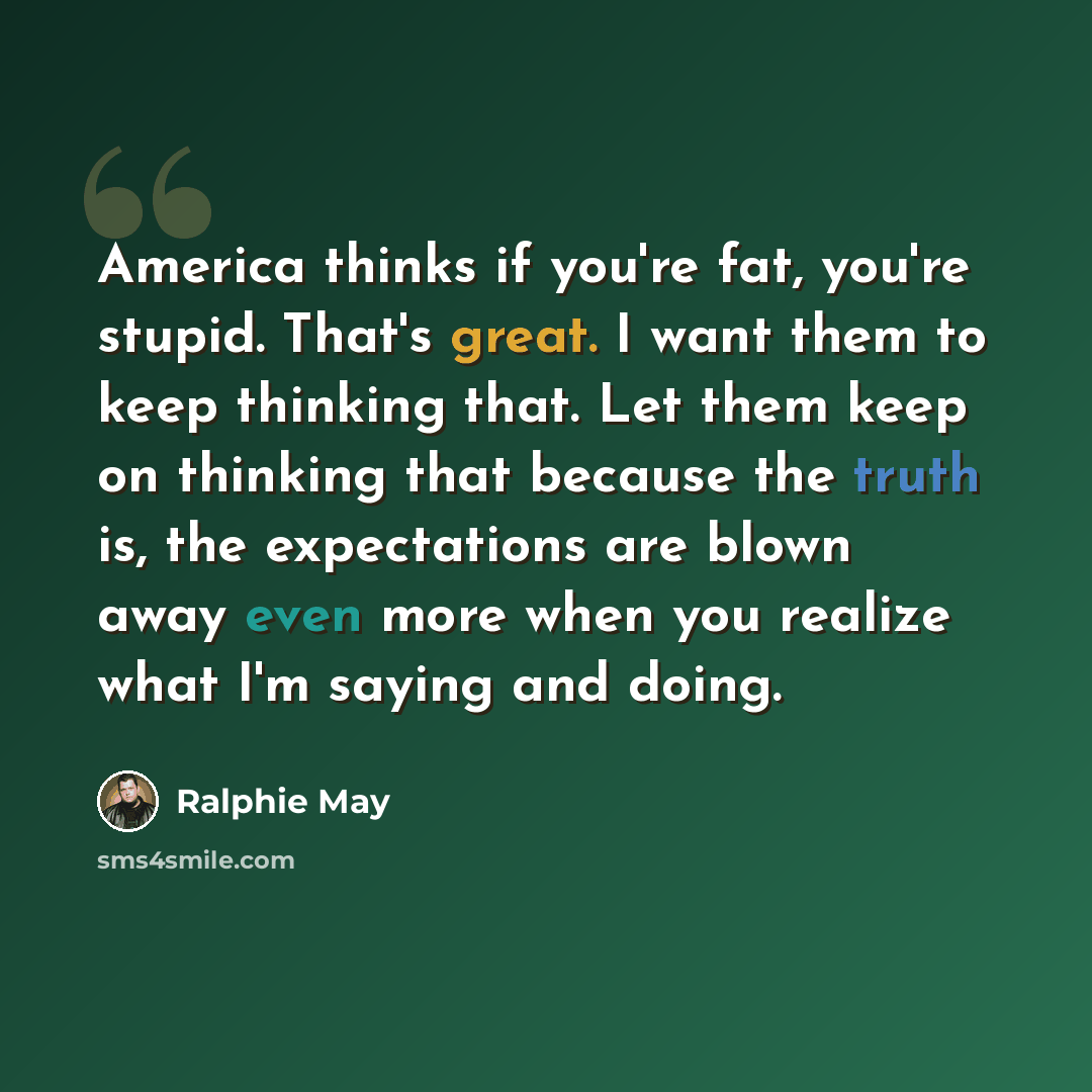 “America thinks if you're fat, you're stupid. That's great. I want them to keep thinking that. Let them keep on thinking that because the truth is, the expectations are blown away even more when you realize what I'm saying and doing.” quote by Ralphie May