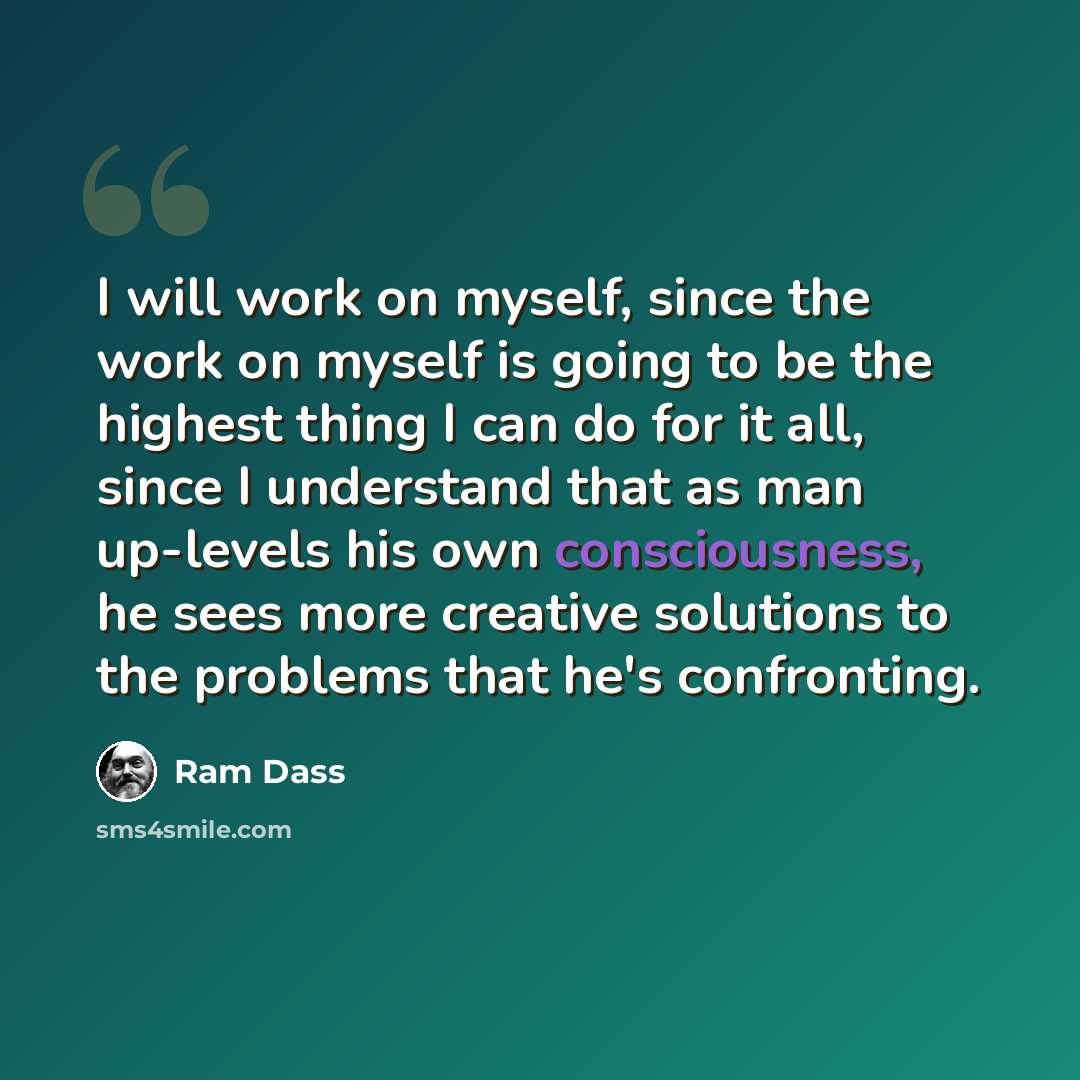 “I will work on myself, since the work on myself is going to be the highest thing I can do for it all, since I understand that as man up-levels his own consciousness, he sees more creative solutions to the problems that he's confronting.” quote by Ram Dass