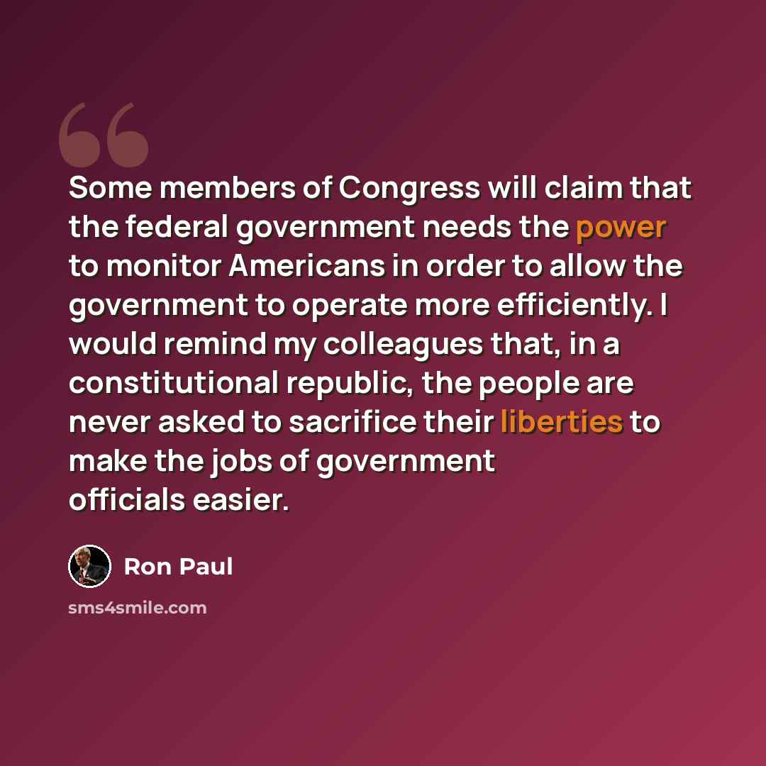 “Some members of Congress will claim that the federal government needs the power to monitor Americans in order to allow the government to operate more efficiently. I would remind my colleagues that, in a constitutional republic, the people are never asked to sacrifice their liberties to make the…” quote by Ron Paul