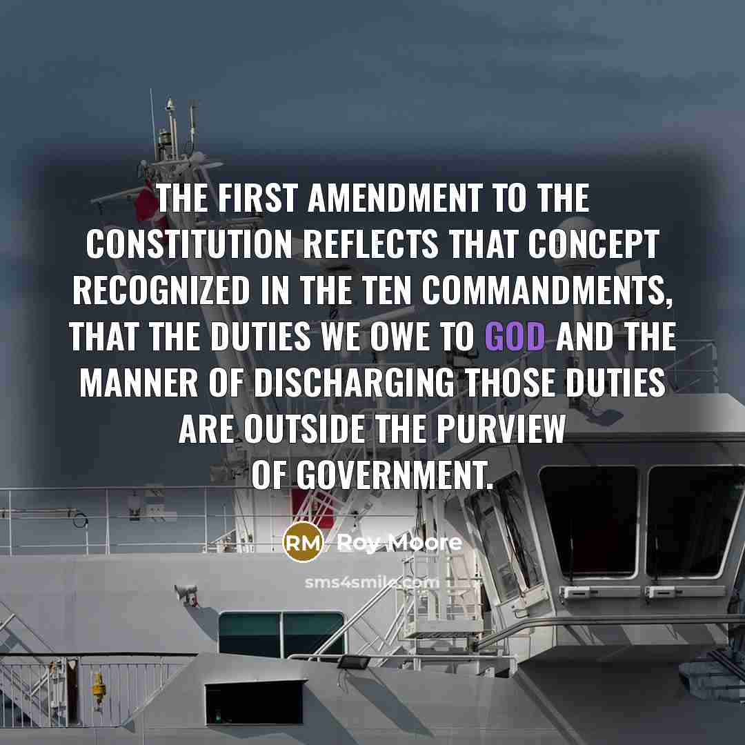 “The First Amendment to the Constitution reflects that concept recognized in the Ten Commandments, that the duties we owe to God and the manner of discharging those duties are outside the purview of government.” quote by Roy Moore