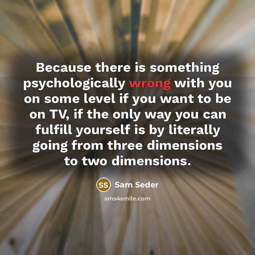 “Because there is something psychologically wrong with you on some level if you want to be on TV, if the only way you can fulfill yourself is by literally going from three dimensions to two dimensions.” quote by Sam Seder