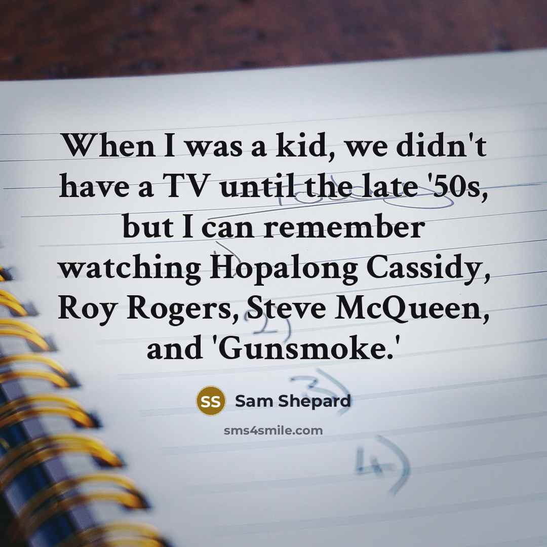 “When I was a kid, we didn't have a TV until the late '50s, but I can remember watching Hopalong Cassidy, Roy Rogers, Steve McQueen, and 'Gunsmoke.'” quote by Sam Shepard