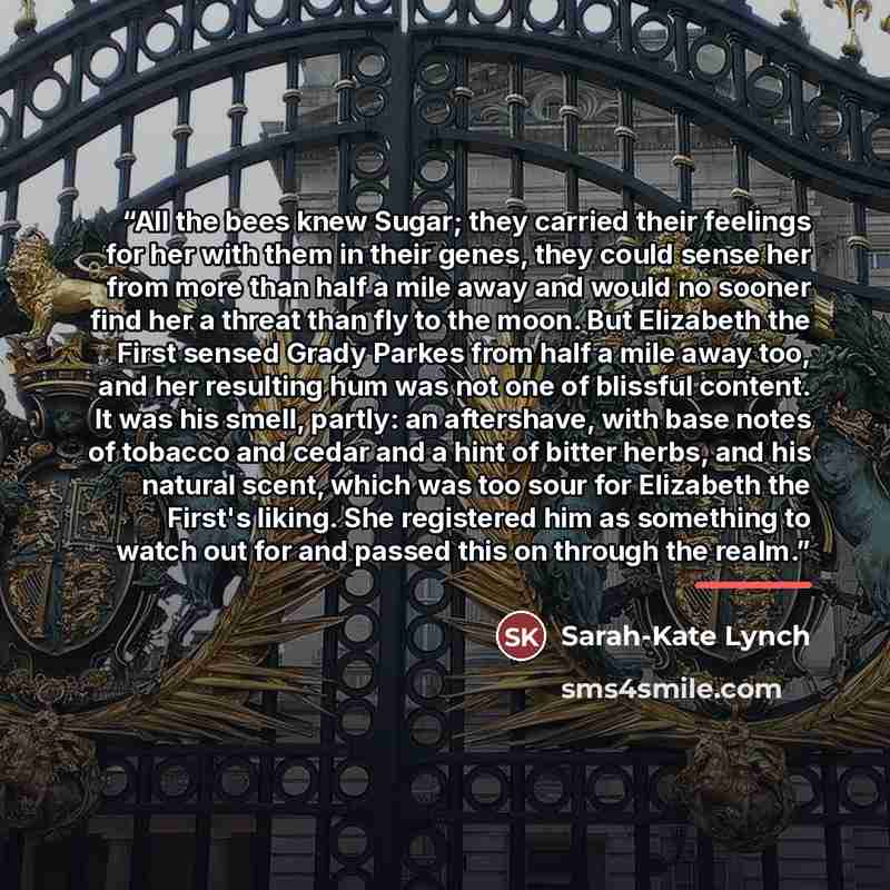 “All the bees knew Sugar; they carried their feelings for her with them in their genes, they could sense her from more than half a mile away and would no sooner find her a threat than fly to the moon. But Elizabeth the First sensed Grady Parkes from half a mile away too, and her resulting hum was…” quote by Sarah-Kate Lynch
