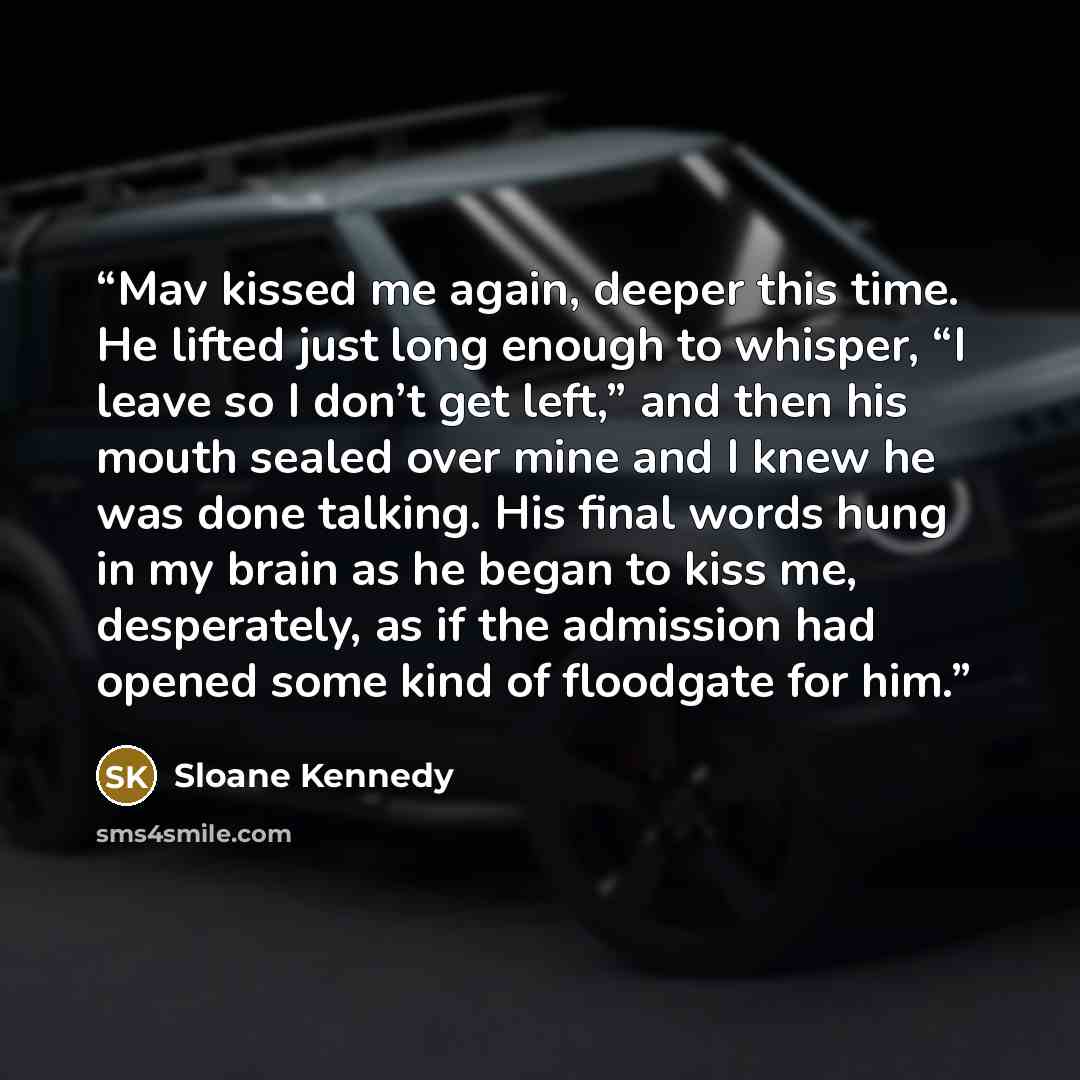 “Mav kissed me again, deeper this time. He lifted just long enough to whisper, “I leave so I don’t get left,” and then his mouth sealed over mine and I knew he was done talking. His final words hung in my brain as he began to kiss me, desperately, as if the admission had opened some kind of…” quote by Sloane Kennedy