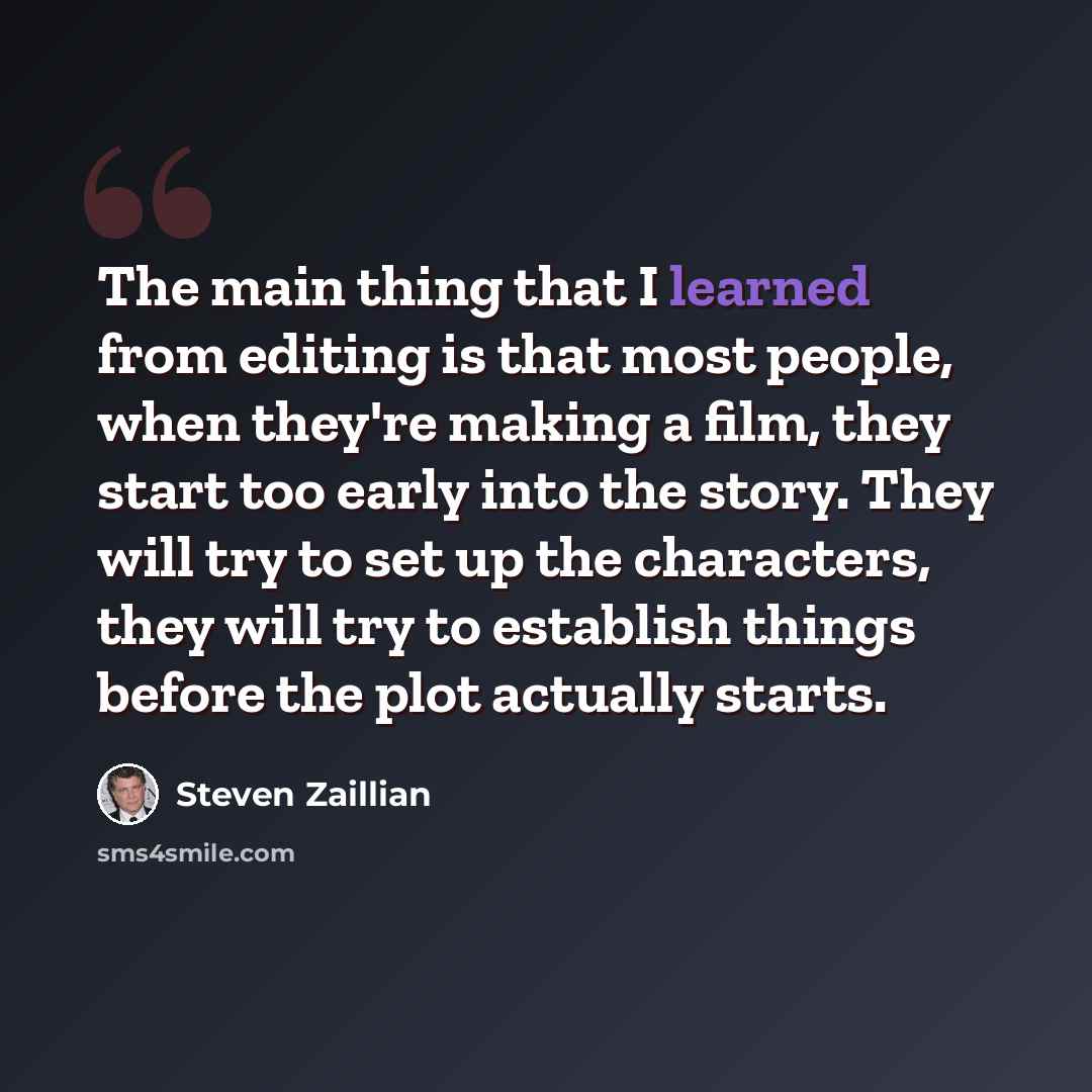 “The main thing that I learned from editing is that most people, when they're making a film, they start too early into the story. They will try to set up the characters, they will try to establish things before the plot actually starts.” quote by Steven Zaillian