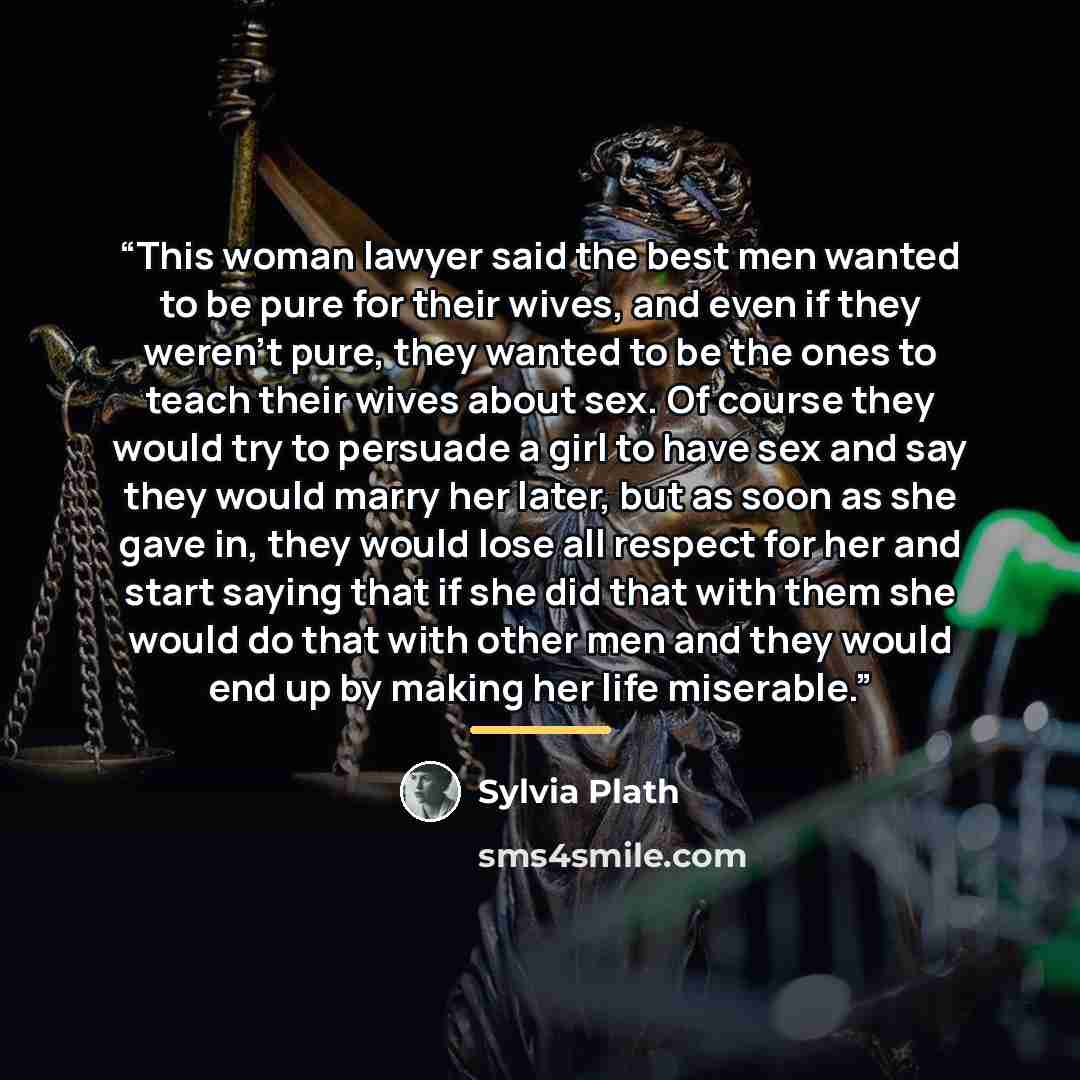 “This woman lawyer said the best men wanted to be pure for their wives, and even if they weren't pure, they wanted to be the ones to teach their wives about sex. Of course they would try to persuade a girl to have sex and say they would marry her later, but as soon as she gave in, they would lose…” quote by Sylvia Plath