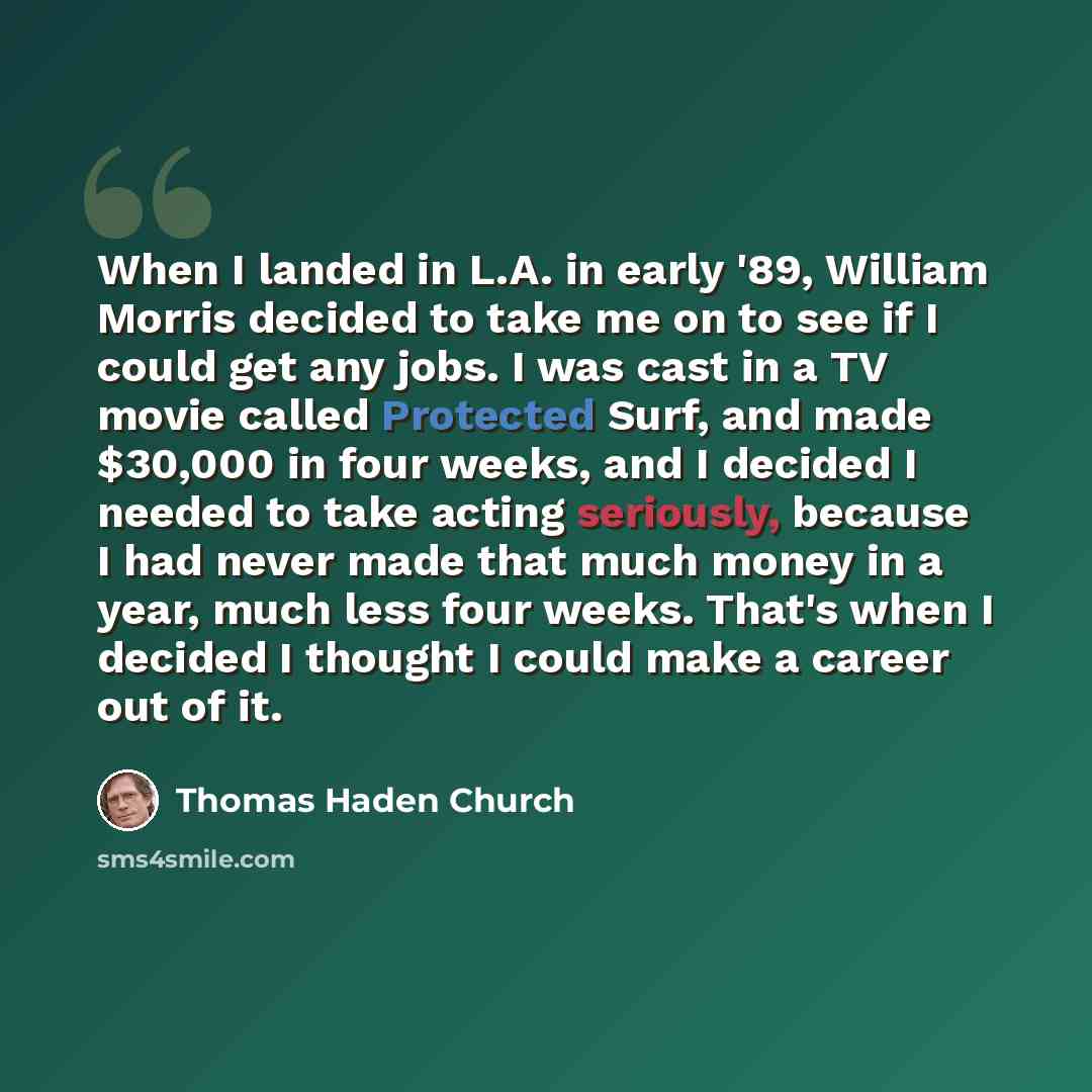 “When I landed in L.A. in early '89, William Morris decided to take me on to see if I could get any jobs. I was cast in a TV movie called Protected Surf, and made $30,000 in four weeks, and I decided I needed to take acting seriously, because I had never made that much money in a year, much less…” quote by Thomas Haden Church
