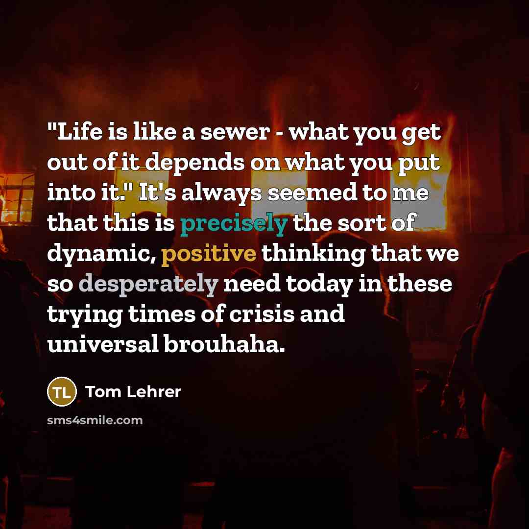 “"Life is like a sewer - what you get out of it depends on what you put into it." It's always seemed to me that this is precisely the sort of dynamic, positive thinking that we so desperately need today in these trying times of crisis and universal brouhaha.” quote by Tom Lehrer
