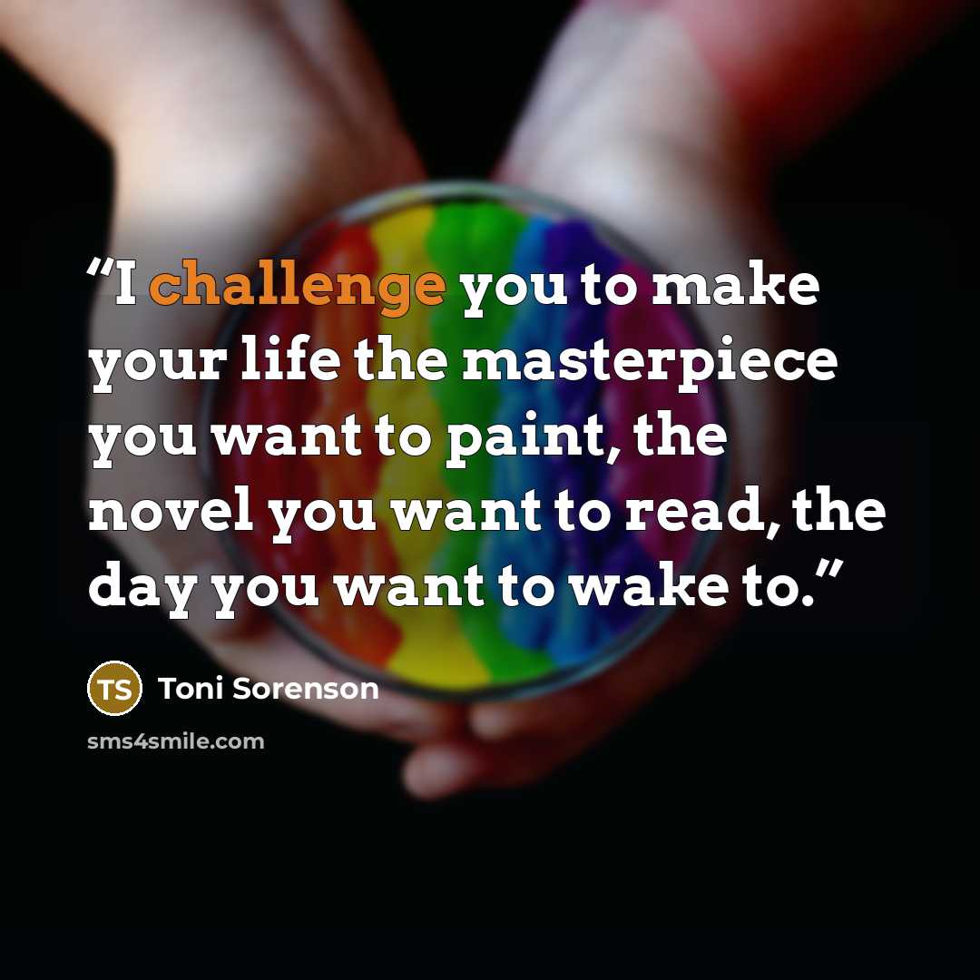“I challenge you to make your life the masterpiece you want to paint, the novel you want to read, the day you want to wake to.” quote by Toni Sorenson