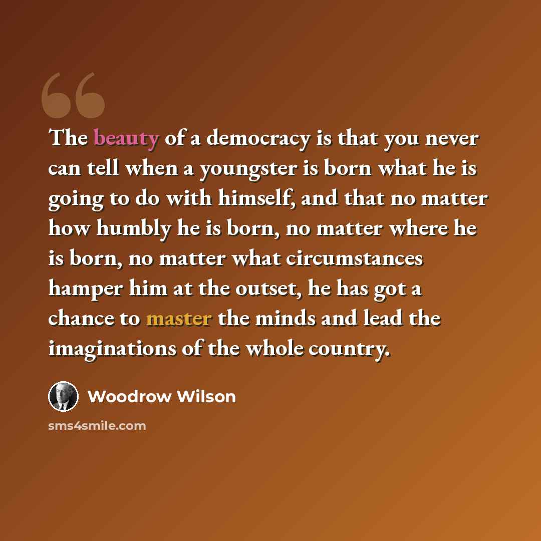 “The beauty of a democracy is that you never can tell when a youngster is born what he is going to do with himself, and that no matter how humbly he is born, no matter where he is born, no matter what circumstances hamper him at the outset, he has got a chance to master the minds and lead the…” quote by Woodrow Wilson