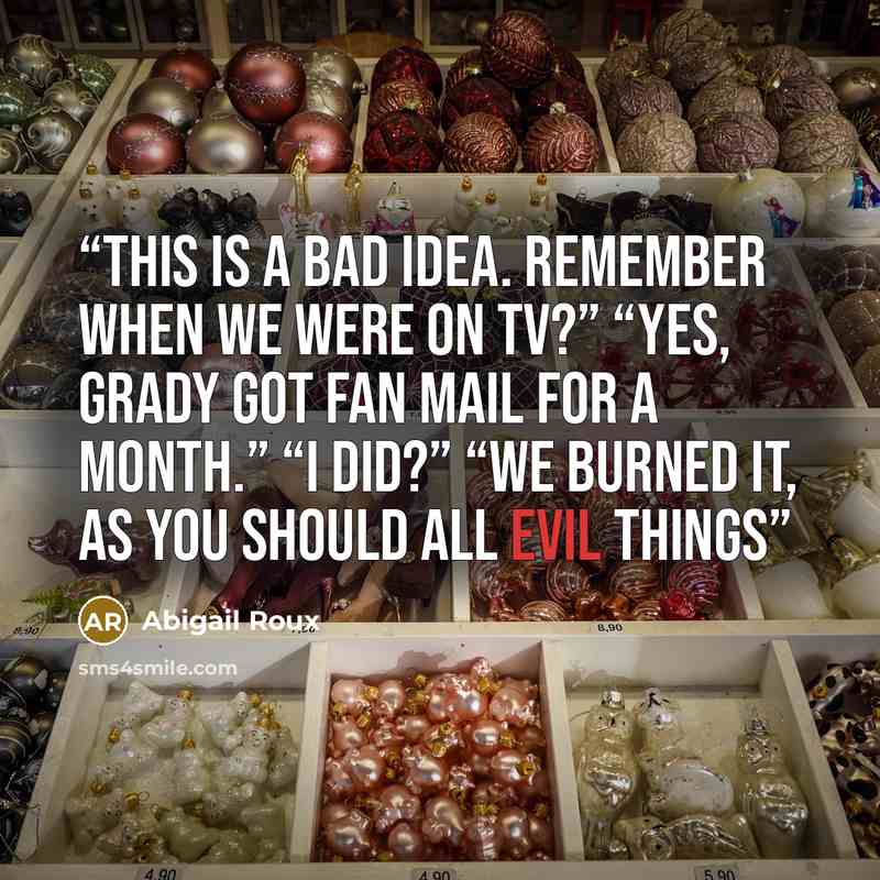“This is a bad idea. Remember when we were on TV?” “Yes, Grady got fan mail for a month.” “I did?” “We burned it, as you should all evil things” quote by Abigail Roux