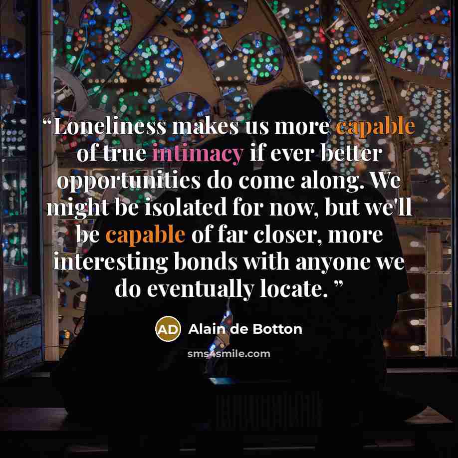 “Loneliness makes us more capable of true intimacy if ever better opportunities do come along. We might be isolated for now, but we'll be capable of far closer, more interesting bonds with anyone we do eventually locate.” quote by Alain de Botton