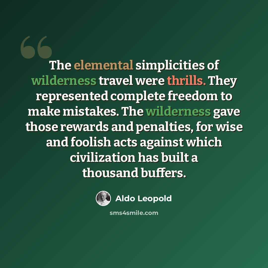 “The elemental simplicities of wilderness travel were thrills. They represented complete freedom to make mistakes. The wilderness gave those rewards and penalties, for wise and foolish acts against which civilization has built a thousand buffers.” quote by Aldo Leopold