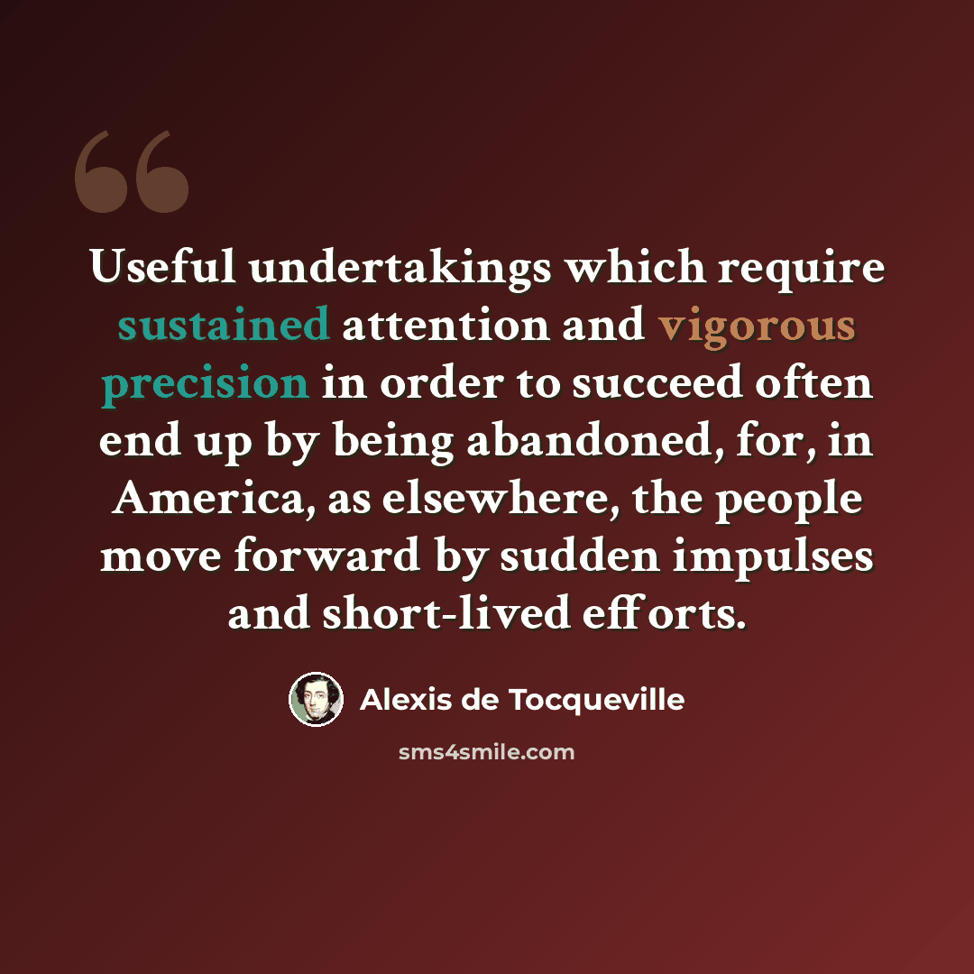 “Useful undertakings which require sustained attention and vigorous precision in order to succeed often end up by being abandoned, for, in America, as elsewhere, the people move forward by sudden impulses and short-lived efforts.” quote by Alexis de Tocqueville
