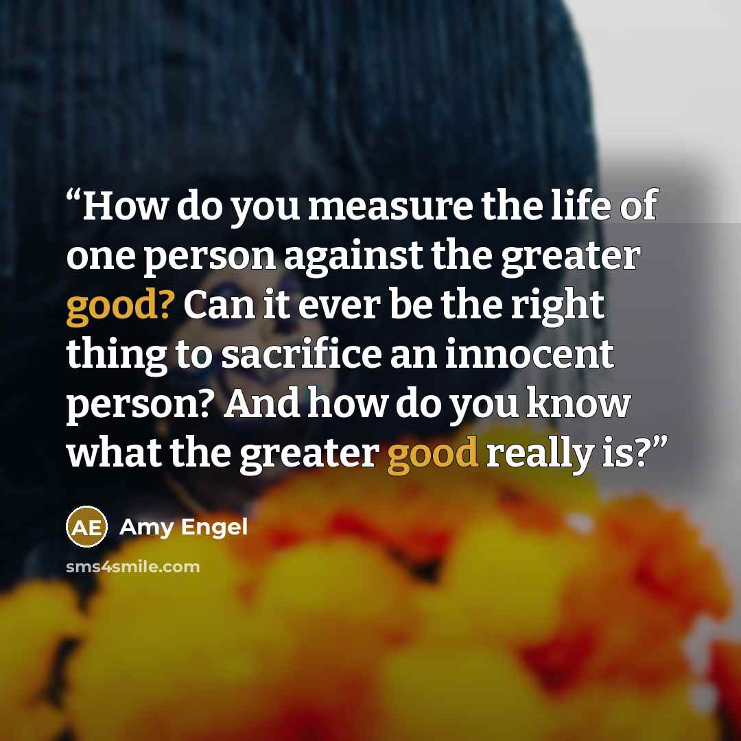 “How do you measure the life of one person against the greater good? Can it ever be the right thing to sacrifice an innocent person? And how do you know what the greater good really is?” quote by Amy Engel