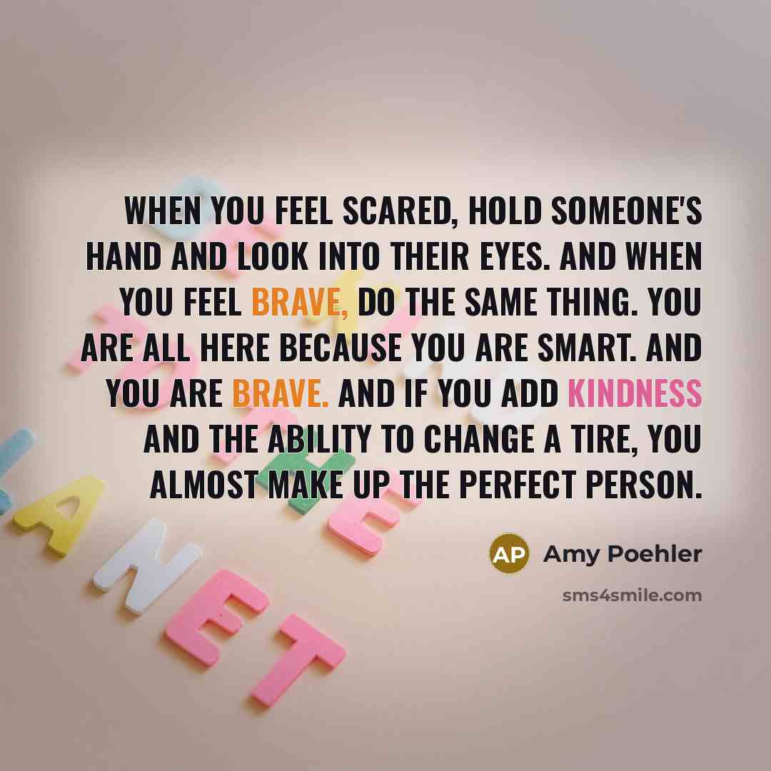 “When you feel scared, hold someone's hand and look into their eyes. And when you feel brave, do the same thing. You are all here because you are smart. And you are brave. And if you add kindness and the ability to change a tire, you almost make up the perfect person.” quote by Amy Poehler