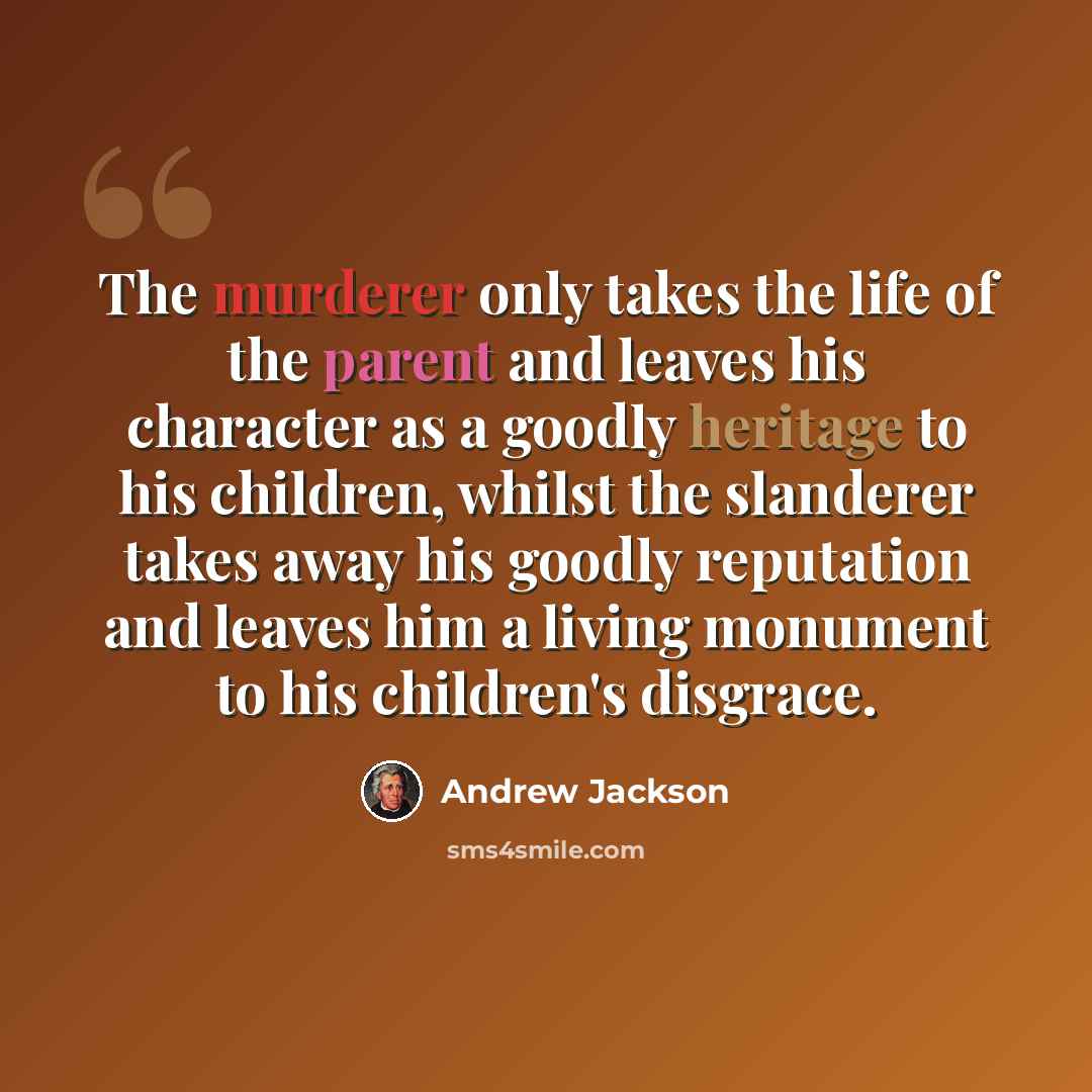 “The murderer only takes the life of the parent and leaves his character as a goodly heritage to his children, whilst the slanderer takes away his goodly reputation and leaves him a living monument to his children's disgrace.” quote by Andrew Jackson