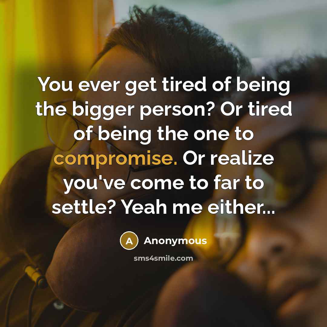 “You ever get tired of being the bigger person? Or tired of being the one to compromise. Or realize you've come to far to settle? Yeah me either...” quote by Anonymous