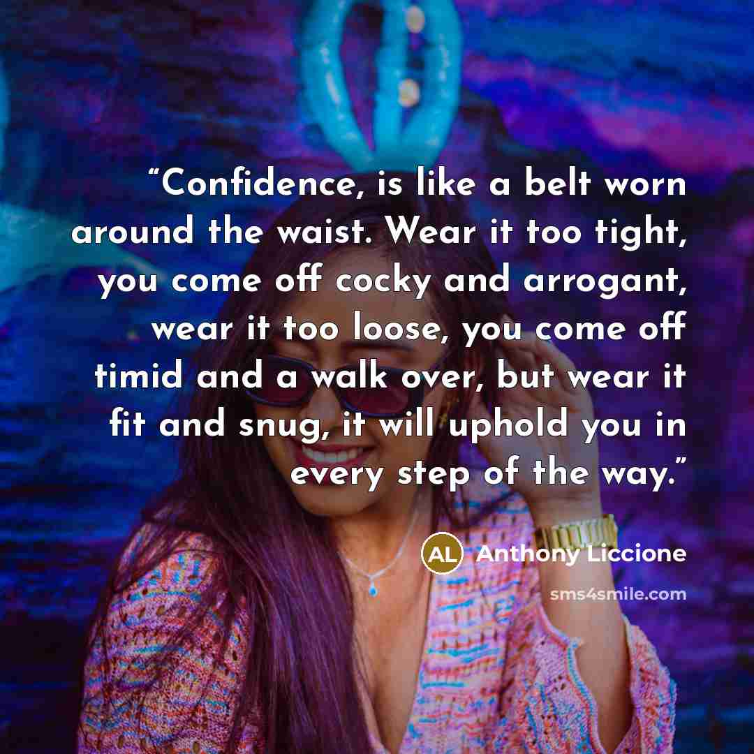 “Confidence, is like a belt worn around the waist. Wear it too tight, you come off cocky and arrogant, wear it too loose, you come off timid and a walk over, but wear it fit and snug, it will uphold you in every step of the way.” quote by Anthony Liccione