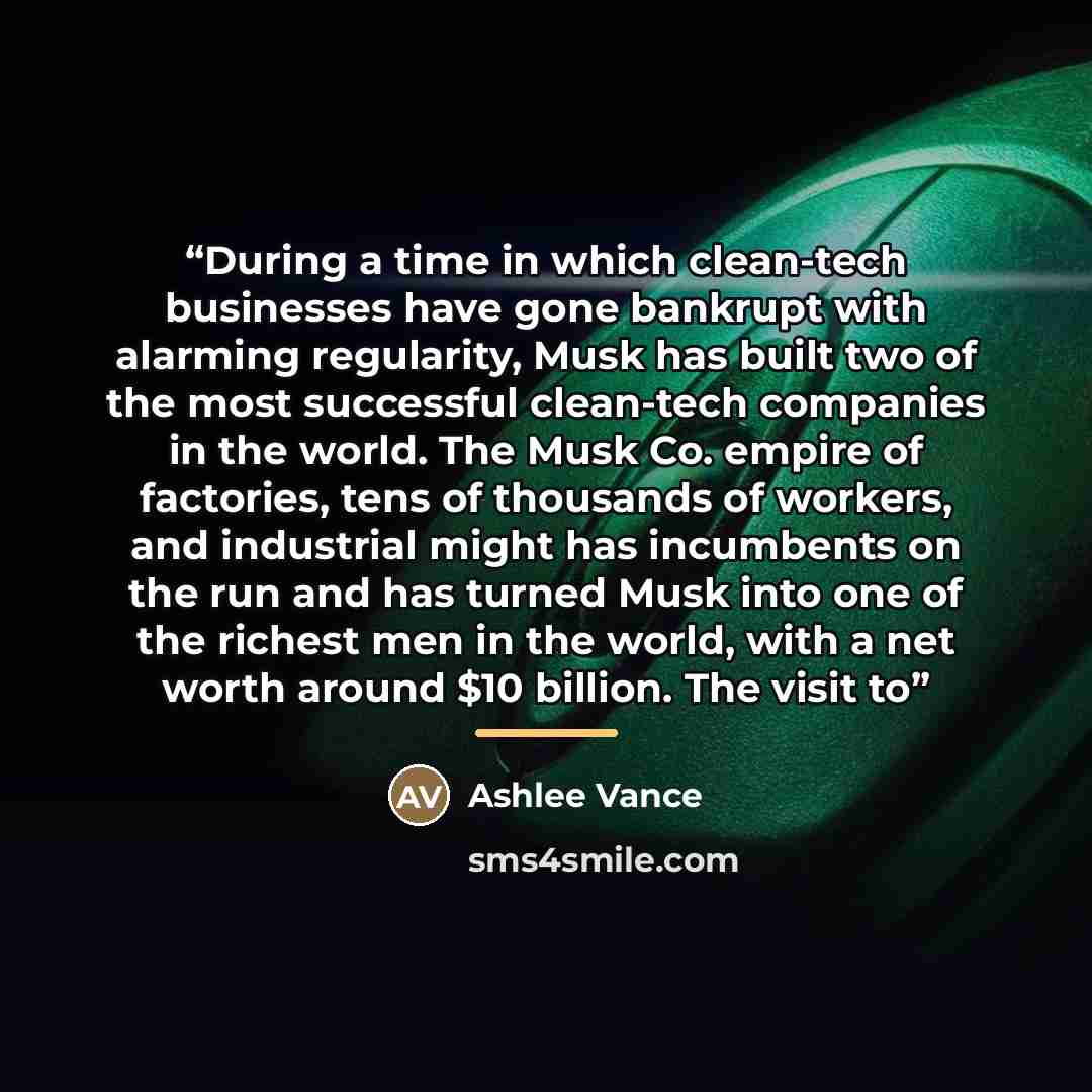 “During a time in which clean-tech businesses have gone bankrupt with alarming regularity, Musk has built two of the most successful clean-tech companies in the world. The Musk Co. empire of factories, tens of thousands of workers, and industrial might has incumbents on the run and has turned Musk…” quote by Ashlee Vance